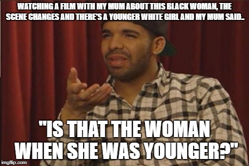 True Story | WATCHING A FILM WITH MY MUM ABOUT THIS BLACK WOMAN, THE SCENE CHANGES AND THERE'S A YOUNGER WHITE GIRL AND MY MUM SAID.. "IS THAT THE WOMAN WHEN SHE WAS YOUNGER?" | image tagged in seriously,wtf,black woman,mum,confused | made w/ Imgflip meme maker