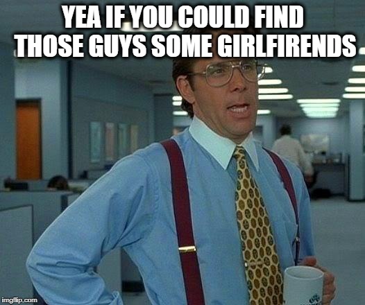 That Would Be Great Meme | YEA IF YOU COULD FIND THOSE GUYS SOME GIRLFIRENDS | image tagged in memes,that would be great | made w/ Imgflip meme maker