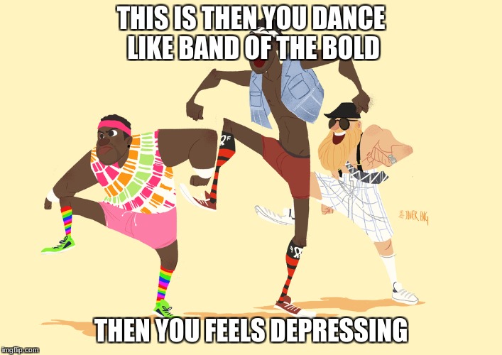 Im Depressed | THIS IS THEN YOU DANCE LIKE BAND OF THE BOLD; THEN YOU FEELS DEPRESSING | image tagged in imgflip | made w/ Imgflip meme maker