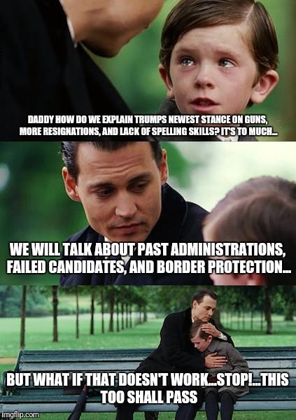 Finding Neverland Meme | DADDY HOW DO WE EXPLAIN TRUMPS NEWEST STANCE ON GUNS, MORE RESIGNATIONS, AND LACK OF SPELLING SKILLS? IT'S TO MUCH... WE WILL TALK ABOUT PAST ADMINISTRATIONS, FAILED CANDIDATES, AND BORDER PROTECTION... BUT WHAT IF THAT DOESN'T WORK...STOP!...THIS TOO SHALL PASS | image tagged in memes,finding neverland | made w/ Imgflip meme maker