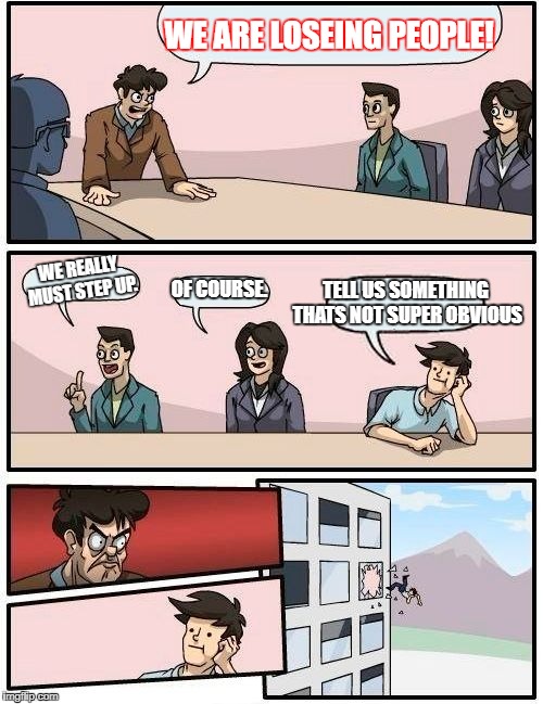 Boardroom Meeting Suggestion | WE ARE LOSEING PEOPLE! TELL US SOMETHING THATS NOT SUPER OBVIOUS; WE REALLY MUST STEP UP. OF COURSE. | image tagged in memes,boardroom meeting suggestion | made w/ Imgflip meme maker