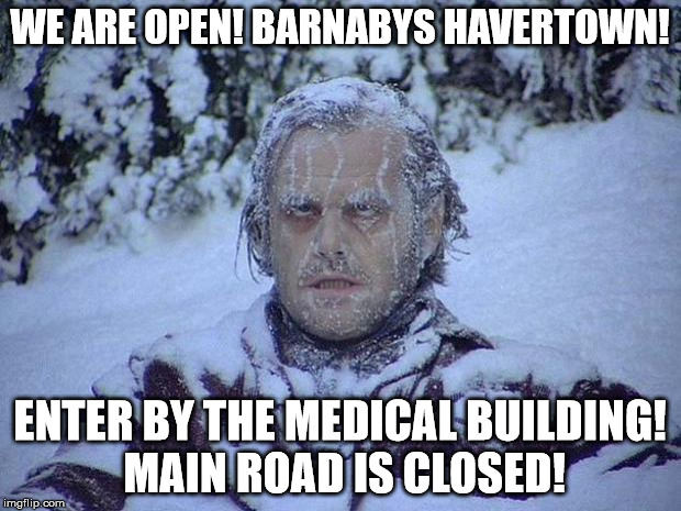 Jack Nicholson The Shining Snow Meme | WE ARE OPEN! BARNABYS HAVERTOWN! ENTER BY THE MEDICAL BUILDING! MAIN ROAD IS CLOSED! | image tagged in memes,jack nicholson the shining snow | made w/ Imgflip meme maker