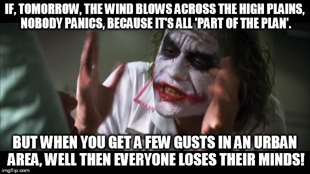 And everybody loses their minds Meme | IF, TOMORROW, THE WIND BLOWS ACROSS THE HIGH PLAINS, NOBODY PANICS, BECAUSE IT'S ALL 'PART OF THE PLAN'. BUT WHEN YOU GET A FEW GUSTS IN AN URBAN AREA, WELL THEN EVERYONE LOSES THEIR MINDS! | image tagged in memes,and everybody loses their minds | made w/ Imgflip meme maker