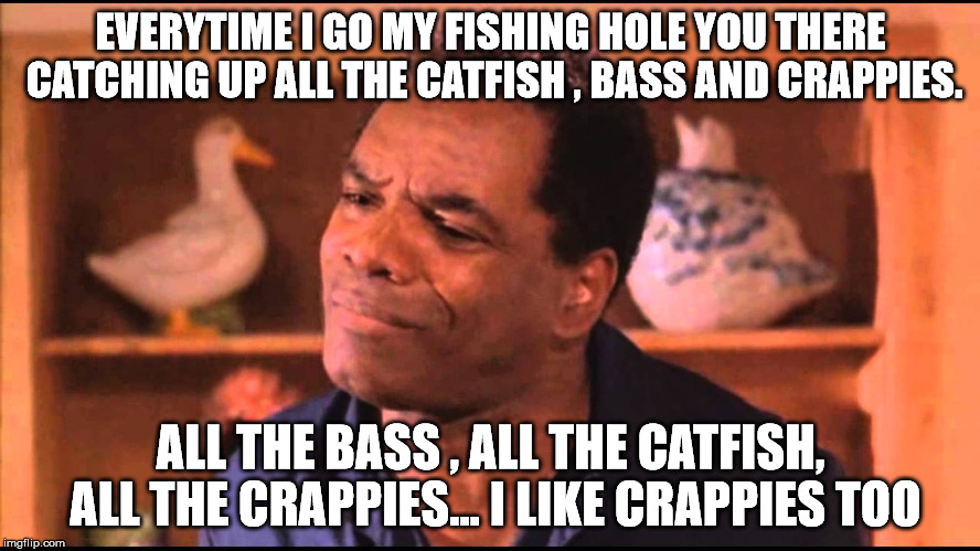 friday fish kitchen | EVERYTIME I GO MY FISHING HOLE YOU THERE CATCHING UP ALL THE CATFISH , BASS AND CRAPPIES. ALL THE BASS , ALL THE CATFISH, ALL THE CRAPPIES... I LIKE CRAPPIES TOO | image tagged in fishy friday dad | made w/ Imgflip meme maker