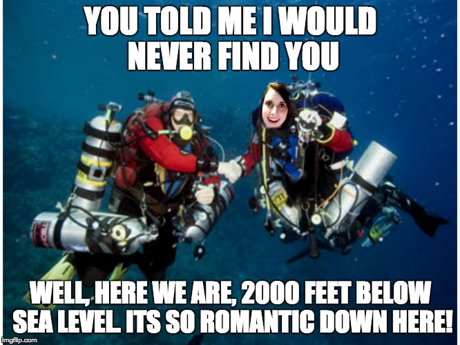 YOU TOLD ME I WOULD NEVER FIND YOU; WELL, HERE WE ARE, 2000 FEET BELOW SEA LEVEL. ITS SO ROMANTIC DOWN HERE! | image tagged in overly attached girlfriend | made w/ Imgflip meme maker