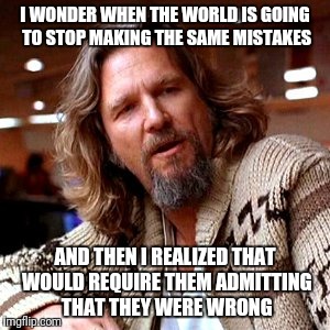 Confused Lebowski Meme | I WONDER WHEN THE WORLD IS GOING TO STOP MAKING THE SAME MISTAKES; AND THEN I REALIZED THAT WOULD REQUIRE THEM ADMITTING THAT THEY WERE WRONG | image tagged in memes,confused lebowski | made w/ Imgflip meme maker