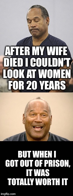After my wife died I couldn’t look at women for 20 years | AFTER MY WIFE DIED I COULDN’T LOOK AT WOMEN FOR 20 YEARS; BUT WHEN I GOT OUT OF PRISON, IT WAS TOTALLY WORTH IT | image tagged in oj simpson,after my wife died i couldnt look at women for 20 years | made w/ Imgflip meme maker