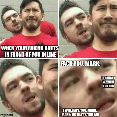 Jack no | WHEN YOUR FRIEND BUTTS IN FRONT OF YOU IN LINE; FACK YOU, MARK. I THOUGHT WE WERE FRIENDS; I WILL RAPE YOU, MARK.
 MARK: OK THAT'S TOO FAR | image tagged in youtube,markiplier,jacksepticeye | made w/ Imgflip meme maker