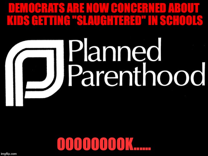 planned parenthood selling body parts fetus hidden video investi | DEMOCRATS ARE NOW CONCERNED ABOUT KIDS GETTING "SLAUGHTERED" IN SCHOOLS; OOOOOOOOK...... | image tagged in planned parenthood selling body parts fetus hidden video investi | made w/ Imgflip meme maker