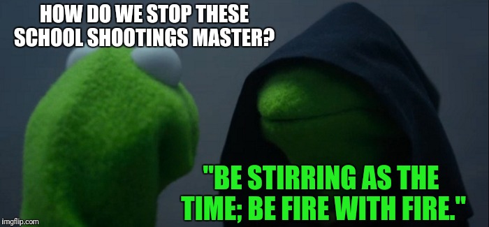 Master Kermit | HOW DO WE STOP THESE SCHOOL SHOOTINGS MASTER? "BE STIRRING AS THE TIME; BE FIRE WITH FIRE." | image tagged in memes,evil kermit | made w/ Imgflip meme maker