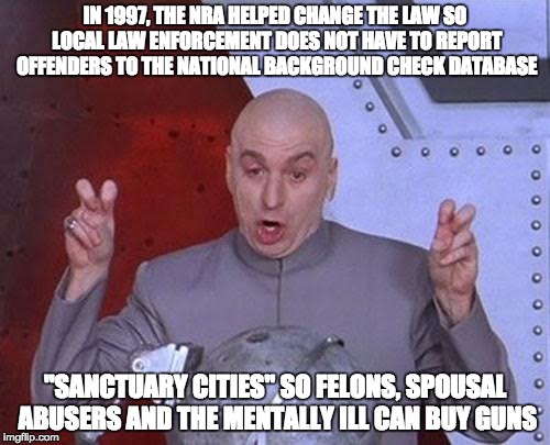"SANCTUARY CITIES" | IN 1997, THE NRA HELPED CHANGE THE LAW SO LOCAL LAW ENFORCEMENT DOES NOT HAVE TO REPORT OFFENDERS TO THE NATIONAL BACKGROUND CHECK DATABASE; "SANCTUARY CITIES" SO FELONS, SPOUSAL ABUSERS AND THE MENTALLY ILL CAN BUY GUNS | image tagged in memes,dr evil laser | made w/ Imgflip meme maker