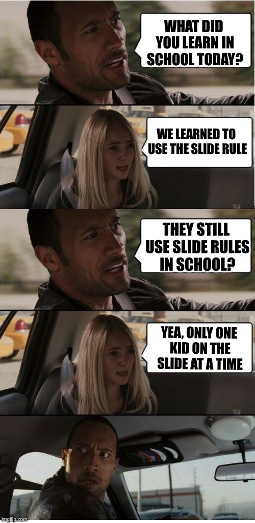 Using slide rules to calculate how many kids at a time.  | WHAT DID YOU LEARN IN SCHOOL TODAY? WE LEARNED TO USE THE SLIDE RULE; THEY STILL USE SLIDE RULES IN SCHOOL? YEA, ONLY ONE KID ON THE SLIDE AT A TIME | image tagged in the rock conversation,memes,joke,slide,rules,the rock driving | made w/ Imgflip meme maker
