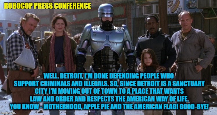 Robocop recently held a press conference in downtown Detroit.  | ROBOCOP PRESS CONFERENCE; WELL, DETROIT, I'M DONE DEFENDING PEOPLE WHO SUPPORT CRIMINALS AND ILLEGALS. SO, SINCE DETROIT IS A SANCTUARY CITY I'M MOVING OUT OF TOWN TO A PLACE THAT WANTS LAW AND ORDER AND RESPECTS THE AMERICAN WAY OF LIFE. YOU KNOW - MOTHERHOOD, APPLE PIE AND THE AMERICAN FLAG! GOOD-BYE! | image tagged in robocop detroit,robocop,press conference,donald trump approves,liberal vs conservative,sanctuary cities | made w/ Imgflip meme maker