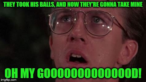 THEY TOOK HIS BALLS, AND NOW THEY'RE GONNA TAKE MINE OH MY GOOOOOOOOOOOOOD! | made w/ Imgflip meme maker