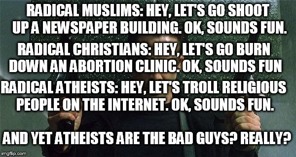 Angry Gunman Neo | RADICAL MUSLIMS: HEY, LET'S GO SHOOT UP A NEWSPAPER BUILDING. OK, SOUNDS FUN. RADICAL CHRISTIANS: HEY, LET'S GO BURN DOWN AN ABORTION CLINIC. OK, SOUNDS FUN; RADICAL ATHEISTS: HEY, LET'S TROLL RELIGIOUS PEOPLE ON THE INTERNET. OK, SOUNDS FUN. AND YET ATHEISTS ARE THE BAD GUYS? REALLY? | image tagged in angry gunman neo,radical,bad guys,muslim,christian,atheist | made w/ Imgflip meme maker