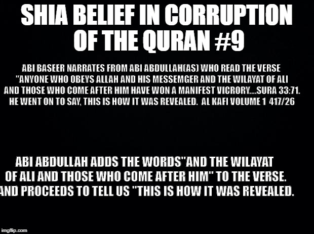 Black background | SHIA BELIEF IN CORRUPTION OF THE QURAN #9; ABI BASEER NARRATES FROM ABI ABDULLAH(AS) WHO READ THE VERSE "ANYONE WHO OBEYS ALLAH AND HIS MESSEMGER AND THE WILAYAT OF ALI AND THOSE WHO COME AFTER HIM HAVE WON A MANIFEST VICRORY....SURA 33:71. HE WENT ON TO SAY, THIS IS HOW IT WAS REVEALED.  AL KAFI VOLUME 1  417/26; ABI ABDULLAH ADDS THE WORDS"AND THE WILAYAT OF ALI AND THOSE WHO COME AFTER HIM" TO THE VERSE. AND PROCEEDS TO TELL US "THIS IS HOW IT WAS REVEALED. | image tagged in black background | made w/ Imgflip meme maker