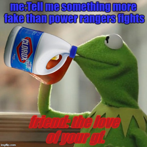 sadness lvl2 | me:Tell me something more fake than power rangers fights; friend: the love of your gf. | image tagged in sad,kermit the frog,memes,clorox,bleach,idk | made w/ Imgflip meme maker