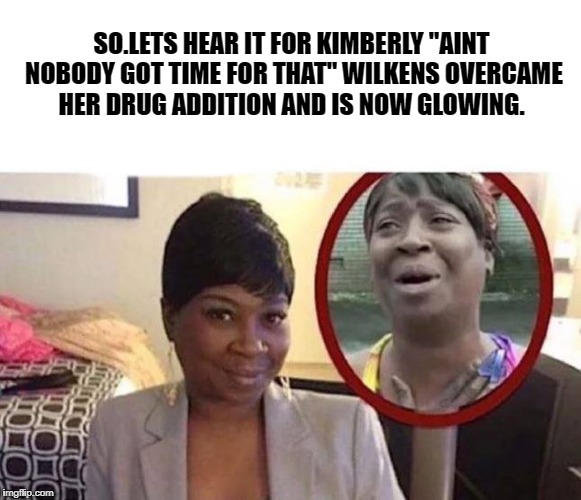 So.Lets hear it for Kimberly "aint nobody got time for that" Wilkens overcame her drug addition and is now glowing. | SO.LETS HEAR IT FOR KIMBERLY "AINT NOBODY GOT TIME FOR THAT" WILKENS OVERCAME HER DRUG ADDITION AND IS NOW GLOWING. | image tagged in memes | made w/ Imgflip meme maker