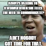 ALWAYS TALKING TO A WOMAN WHEN SHE FEELS THE NEED TO COMMUNICATE? AIN'T NOBODY GOT TIME FOR THAT. | made w/ Imgflip meme maker