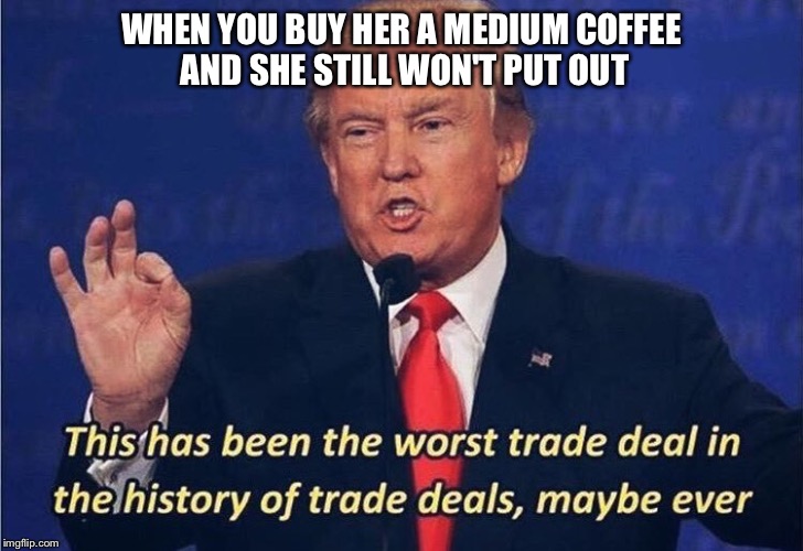 Ladies be stingy | WHEN YOU BUY HER A MEDIUM COFFEE AND SHE STILL WON'T PUT OUT | image tagged in donald trump worst trade deal | made w/ Imgflip meme maker