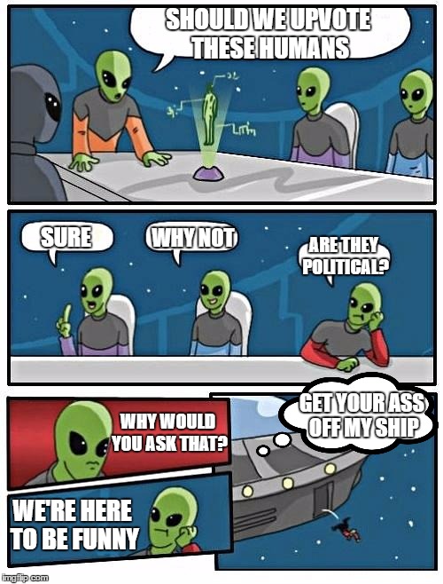 alien Meeting Suggestion just got real. Whatever floats your boat but, I'm here to be funny for the most part. | SHOULD WE UPVOTE THESE HUMANS; WHY NOT; SURE; ARE THEY POLITICAL? GET YOUR ASS OFF MY SHIP; WHY WOULD YOU ASK THAT? WE'RE HERE TO BE FUNNY | image tagged in memes,alien meeting suggestion,random,boardroom meeting suggestion,boardroom meeting sugg 2 | made w/ Imgflip meme maker