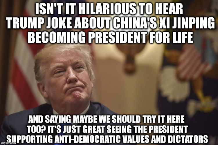 I remember when the President tried to export American values instead of joking about them. | ISN'T IT HILARIOUS TO HEAR TRUMP JOKE ABOUT CHINA'S XI JINPING BECOMING PRESIDENT FOR LIFE; AND SAYING MAYBE WE SHOULD TRY IT HERE TOO? IT'S JUST GREAT SEEING THE PRESIDENT SUPPORTING ANTI-DEMOCRATIC VALUES AND DICTATORS | image tagged in trump,humor,china,xi jinping,dictators | made w/ Imgflip meme maker