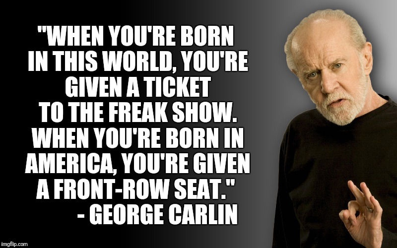 Carlin Quote | "WHEN YOU'RE BORN IN THIS WORLD, YOU'RE GIVEN A TICKET TO THE FREAK SHOW. WHEN YOU'RE BORN IN AMERICA, YOU'RE GIVEN A FRONT-ROW SEAT."
          - GEORGE CARLIN | image tagged in george carlin,freakshow,america | made w/ Imgflip meme maker