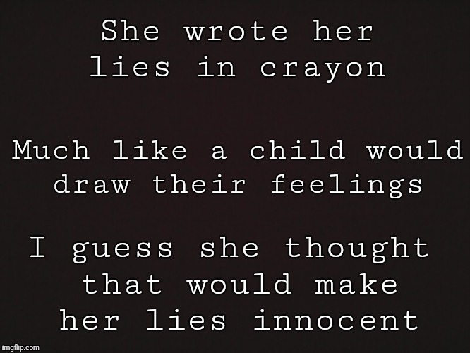 Blank Template | She wrote her lies in crayon; Much like a child would draw their feelings; I guess she thought that would make her lies innocent | image tagged in blank template | made w/ Imgflip meme maker