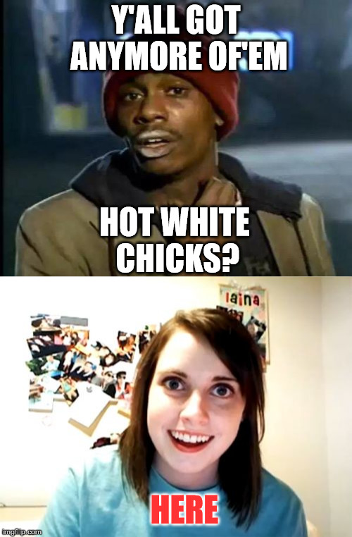 Found one | Y'ALL GOT ANYMORE OF'EM; HOT WHITE CHICKS? HERE | image tagged in funny,memes,funny memes,y'all got any more of them,overly attached girlfriend | made w/ Imgflip meme maker
