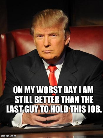 Serious Trump |  ON MY WORST DAY I AM STILL BETTER THAN THE LAST GUY TO HOLD THIS JOB. | image tagged in serious trump | made w/ Imgflip meme maker