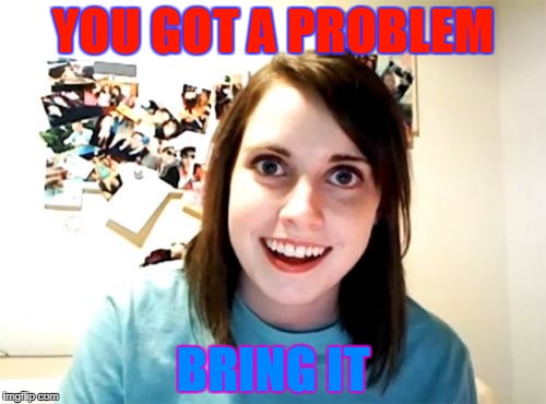 Overly Attached Girlfriend | YOU GOT A PROBLEM; BRING IT | image tagged in memes,overly attached girlfriend | made w/ Imgflip meme maker