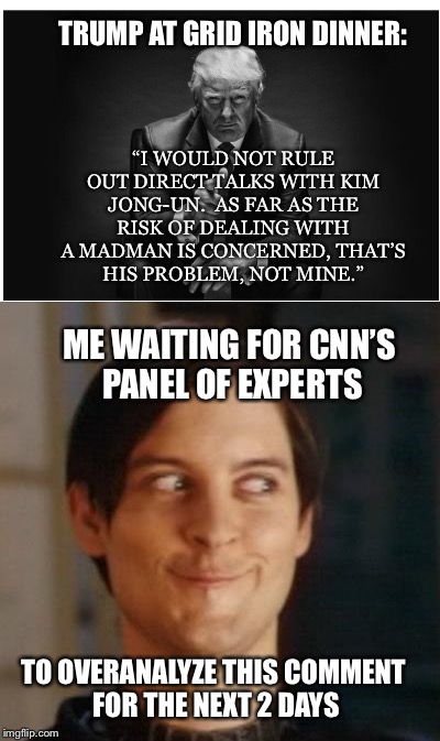 Madman | TRUMP AT GRID IRON DINNER:; “I WOULD NOT RULE OUT DIRECT TALKS WITH KIM JONG-UN.  AS FAR AS THE RISK OF DEALING WITH A MADMAN IS CONCERNED, THAT’S HIS PROBLEM, NOT MINE.”; ME WAITING FOR CNN’S PANEL OF EXPERTS; TO OVERANALYZE THIS COMMENT FOR THE NEXT 2 DAYS | image tagged in donald trump,kim jong un | made w/ Imgflip meme maker