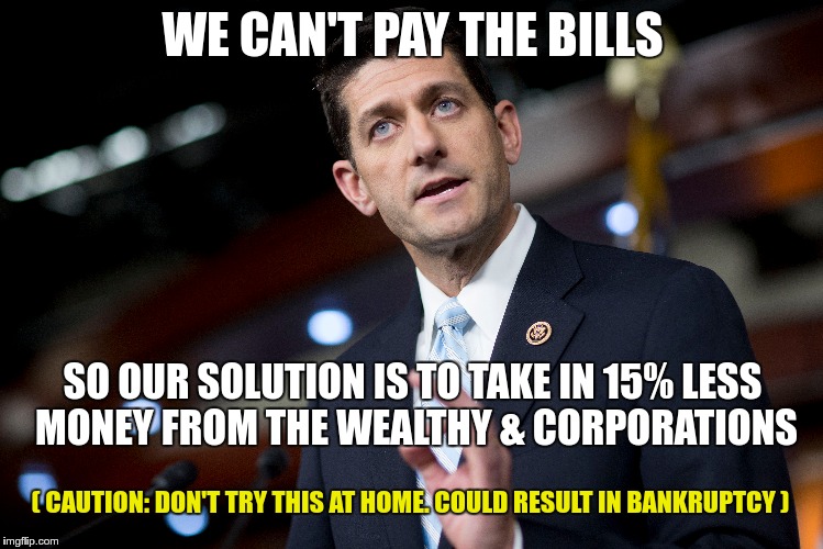 GOP NON-LOGIC | WE CAN'T PAY THE BILLS; SO OUR SOLUTION IS TO TAKE IN 15% LESS MONEY FROM THE WEALTHY & CORPORATIONS; ( CAUTION: DON'T TRY THIS AT HOME. COULD RESULT IN BANKRUPTCY ) | image tagged in ryan,lying,gop,fascist | made w/ Imgflip meme maker