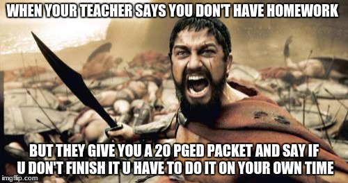 Sparta Leonidas |  WHEN YOUR TEACHER SAYS YOU DON'T HAVE HOMEWORK; BUT THEY GIVE YOU A 20 PGED PACKET AND SAY IF U DON'T FINISH IT U HAVE TO DO IT ON YOUR OWN TIME | image tagged in memes,sparta leonidas | made w/ Imgflip meme maker