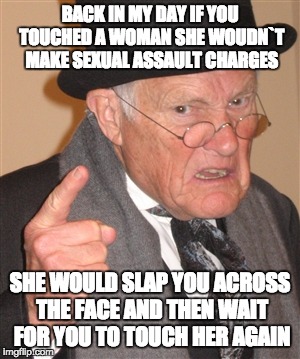 Angry Old Man | BACK IN MY DAY IF YOU TOUCHED A WOMAN SHE WOUDN`T MAKE SEXUAL ASSAULT CHARGES; SHE WOULD SLAP YOU ACROSS THE FACE AND THEN WAIT FOR YOU TO TOUCH HER AGAIN | image tagged in angry old man | made w/ Imgflip meme maker