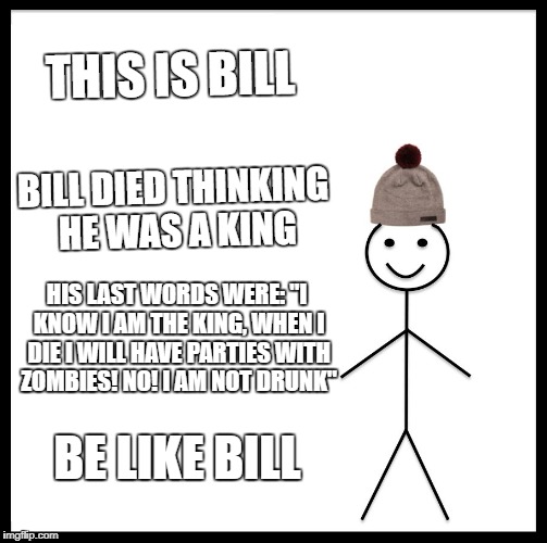 Be Like Bill Meme | THIS IS BILL; BILL DIED THINKING HE WAS A KING; HIS LAST WORDS WERE: "I KNOW I AM THE KING, WHEN I DIE I WILL HAVE PARTIES WITH ZOMBIES! NO! I AM NOT DRUNK"; BE LIKE BILL | image tagged in memes,be like bill | made w/ Imgflip meme maker