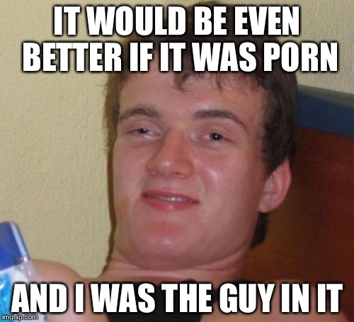 10 Guy Meme | IT WOULD BE EVEN BETTER IF IT WAS PORN AND I WAS THE GUY IN IT | image tagged in memes,10 guy | made w/ Imgflip meme maker
