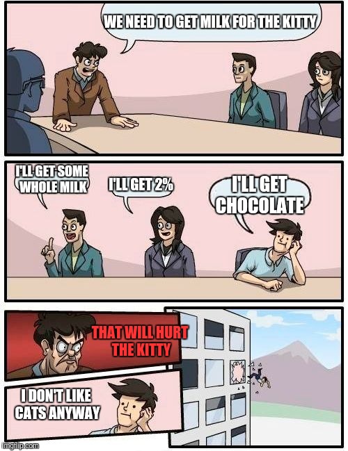 Boardroom Meeting Suggestion Meme | WE NEED TO GET MILK FOR THE KITTY; I'LL GET SOME WHOLE MILK; I'LL GET 2%; I'LL GET CHOCOLATE; THAT WILL HURT THE KITTY; I DON'T LIKE CATS ANYWAY | image tagged in memes,boardroom meeting suggestion | made w/ Imgflip meme maker