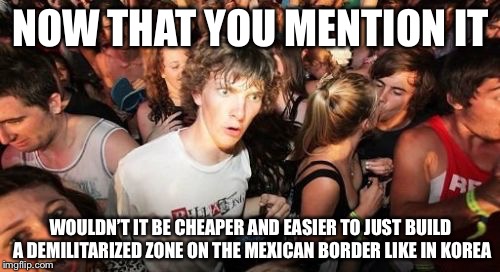 NOW THAT YOU MENTION IT WOULDN’T IT BE CHEAPER AND EASIER TO JUST BUILD A DEMILITARIZED ZONE ON THE MEXICAN BORDER LIKE IN KOREA | made w/ Imgflip meme maker