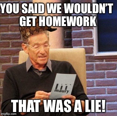 Maury Lie Detector Meme | YOU SAID WE WOULDN’T GET HOMEWORK; THAT WAS A LIE! | image tagged in memes,maury lie detector,scumbag | made w/ Imgflip meme maker