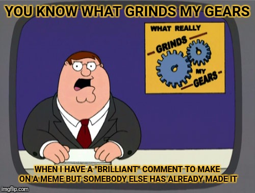 Peter Griffin News | YOU KNOW WHAT GRINDS MY GEARS; WHEN I HAVE A "BRILLIANT" COMMENT TO MAKE ON A MEME BUT SOMEBODY ELSE HAS ALREADY MADE IT | image tagged in memes,peter griffin news | made w/ Imgflip meme maker