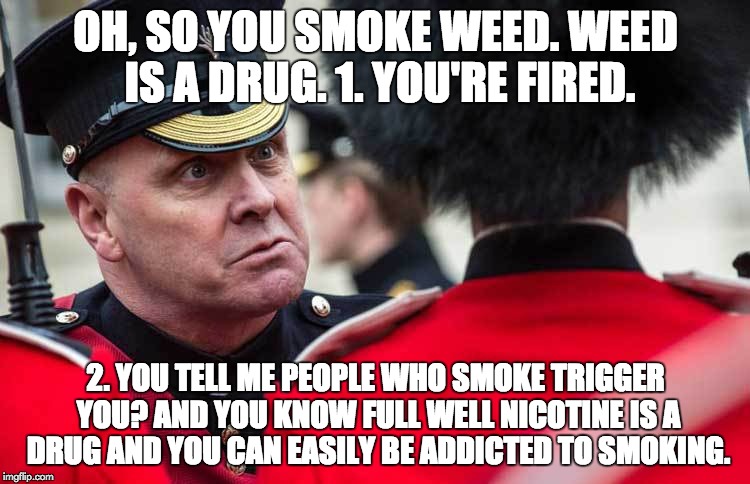 Really? This triggers you? You are fired. | OH, SO YOU SMOKE WEED. WEED IS A DRUG.
1. YOU'RE FIRED. 2. YOU TELL ME PEOPLE WHO SMOKE TRIGGER YOU? AND YOU KNOW FULL WELL NICOTINE IS A DRUG AND YOU CAN EASILY BE ADDICTED TO SMOKING. | image tagged in oh so your triggered,smoking,triggered | made w/ Imgflip meme maker