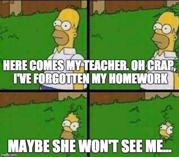 Here Comes The Teacher | HERE COMES MY TEACHER. OH CRAP, I'VE FORGOTTEN MY HOMEWORK; MAYBE SHE WON'T SEE ME... | image tagged in homer simpson in bush - large,teacher,school,hide | made w/ Imgflip meme maker