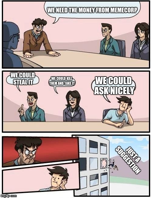 Money problems | WE NEED THE MONEY FROM MEMECORP; WE COULD STEAL IT; WE COULD KILL THEM AND TAKE IT; WE COULD ASK NICELY; JUST A SUGGESTION | image tagged in memes,boardroom meeting suggestion | made w/ Imgflip meme maker