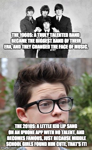 The Beatles are better than Jacob Sartorius | THE 1960S: A TRULY TALENTED BAND BECAME THE BIGGEST BAND OF THEIR ERA, AND THEY CHANGED THE FACE OF MUSIC. THE 2010S: A LITTLE KID LIP SANG ON AN IPHONE APP WITH NO TALENT, AND BECOMES FAMOUS, JUST BECAUSE MIDDLE SCHOOL GIRLS FOUND HIM CUTE, THAT'S IT! | image tagged in memes,funny memes,pop music,rock music,funny,music | made w/ Imgflip meme maker