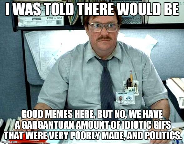 I Was Told There Would Be |  I WAS TOLD THERE WOULD BE; GOOD MEMES HERE, BUT NO, WE HAVE A GARGANTUAN AMOUNT OF IDIOTIC GIFS THAT WERE VERY POORLY MADE, AND POLITICS. | image tagged in memes,i was told there would be,politics | made w/ Imgflip meme maker