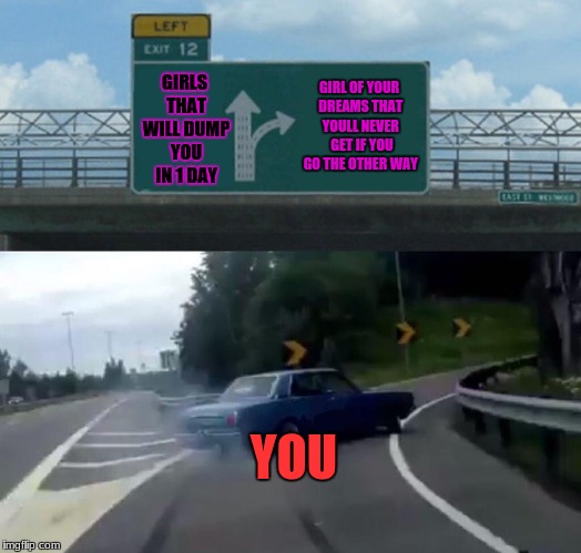 Left Exit 12 Off Ramp | GIRLS THAT WILL DUMP YOU IN 1 DAY; GIRL OF YOUR DREAMS THAT YOULL NEVER  GET IF YOU GO THE OTHER WAY; YOU | image tagged in memes,left exit 12 off ramp | made w/ Imgflip meme maker