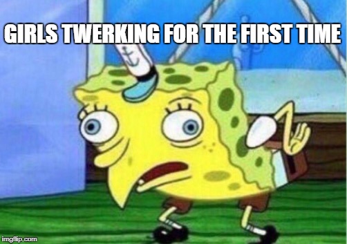 Mocking Spongebob Meme | GIRLS TWERKING FOR THE FIRST TIME | image tagged in memes,mocking spongebob | made w/ Imgflip meme maker