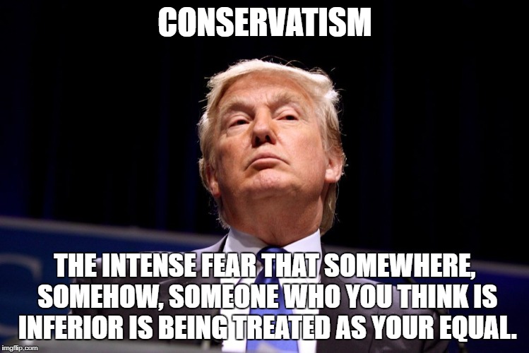 Conservatism | CONSERVATISM; THE INTENSE FEAR THAT SOMEWHERE, SOMEHOW, SOMEONE WHO YOU THINK IS INFERIOR IS BEING TREATED AS YOUR EQUAL. | image tagged in trump,conservatism,arrogant,republicans | made w/ Imgflip meme maker