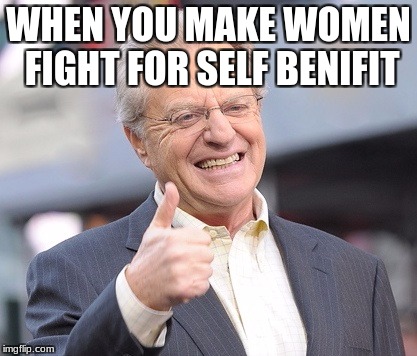 Jerry springer  | WHEN YOU MAKE WOMEN FIGHT FOR SELF BENIFIT | image tagged in jerry springer | made w/ Imgflip meme maker